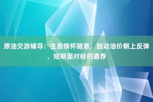 原油交游辅导:生意情怀随意,鼓动油价朝上反弹,短期面对标的遴荐